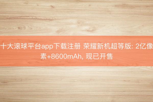十大滚球平台app下载注册 荣耀新机超等版: 2亿像素+8600mAh, 现已开售