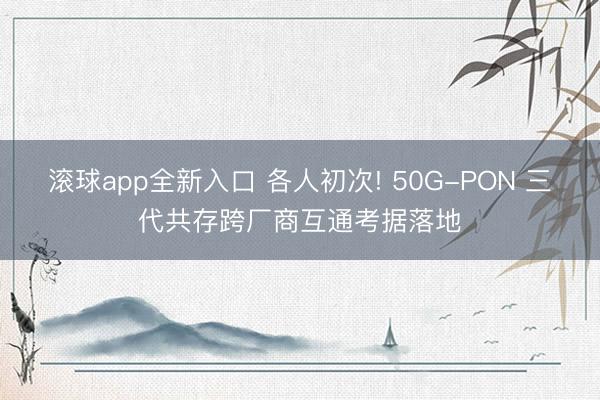 滚球app全新入口 各人初次! 50G-PON 三代共存跨厂商互通考据落地