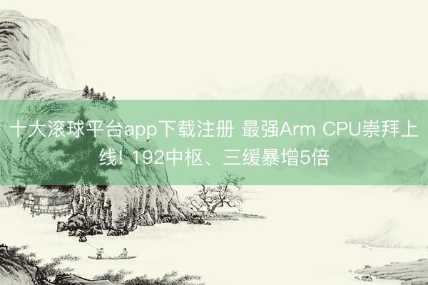 十大滚球平台app下载注册 最强Arm CPU崇拜上线! 192中枢、三缓暴增5倍