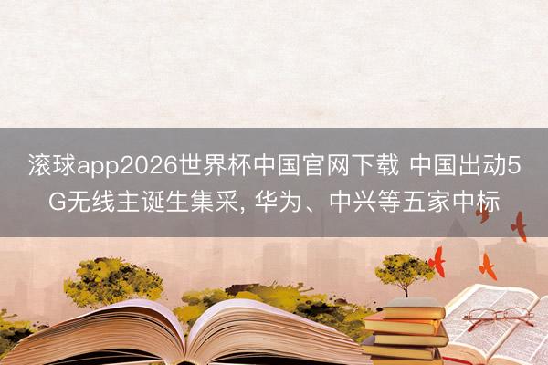 滚球app2026世界杯中国官网下载 中国出动5G无线主诞生集采, 华为、中兴等五家中标