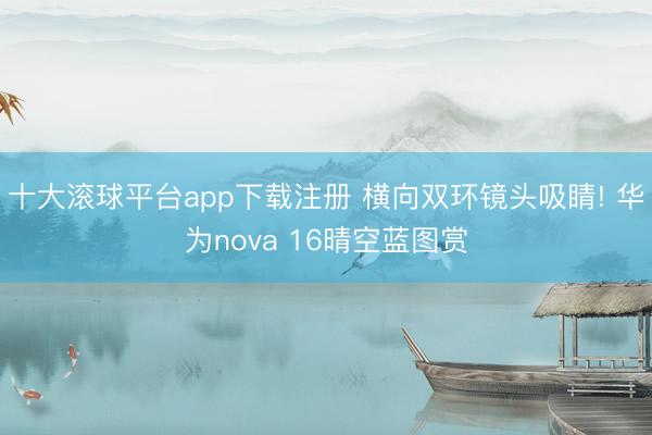十大滚球平台app下载注册 横向双环镜头吸睛! 华为nova 16晴空蓝图赏