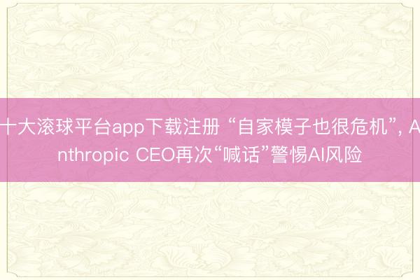 十大滚球平台app下载注册 “自家模子也很危机”, Anthropic CEO再次“喊话”警惕AI风险