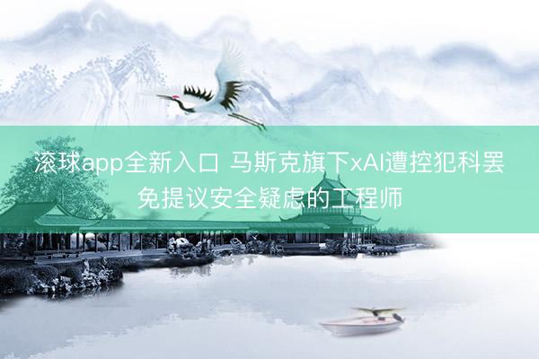 滚球app全新入口 马斯克旗下xAI遭控犯科罢免提议安全疑虑的工程师