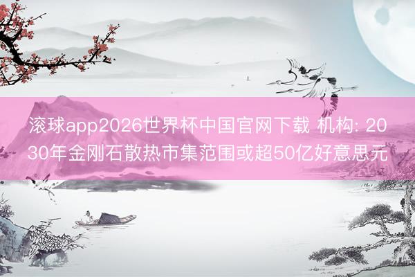 滚球app2026世界杯中国官网下载 机构: 2030年金刚石散热市集范围或超50亿好意思元