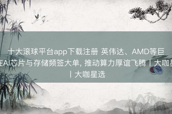 十大滚球平台app下载注册 英伟达、AMD等巨头在AI芯片与存储频签大单, 推动算力厚谊飞腾丨大咖星选