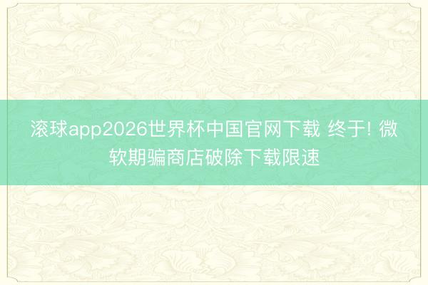 滚球app2026世界杯中国官网下载 终于! 微软期骗商店破除下载限速