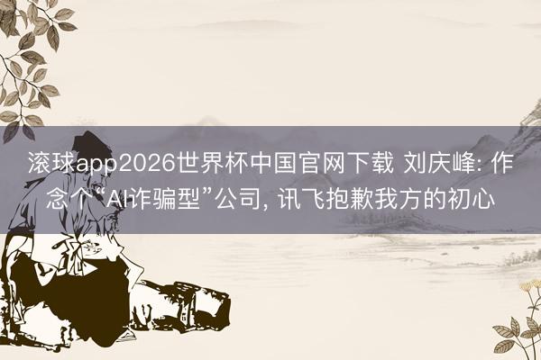 滚球app2026世界杯中国官网下载 刘庆峰: 作念个“AI诈骗型”公司, 讯飞抱歉我方的初心