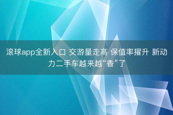 滚球app全新入口 交游量走高 保值率擢升 新动力二手车越来越“香”了