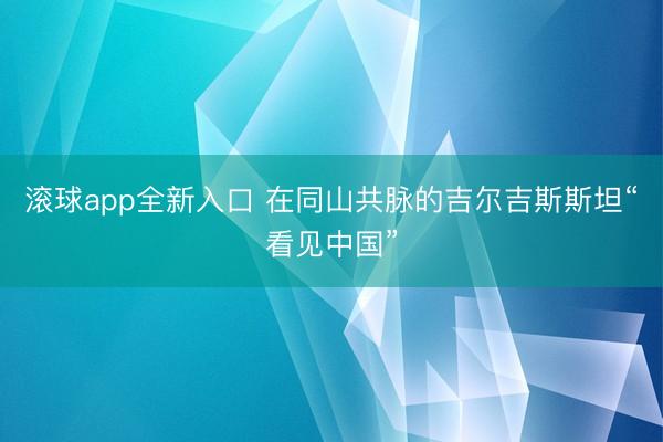 滚球app全新入口 在同山共脉的吉尔吉斯斯坦“看见中国”