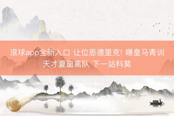滚球app全新入口 让位恩德里克! 曝皇马青训天才夏窗离队 下一站科莫