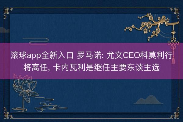 滚球app全新入口 罗马诺: 尤文CEO科莫利行将离任, 卡内瓦利是继任主要东谈主选