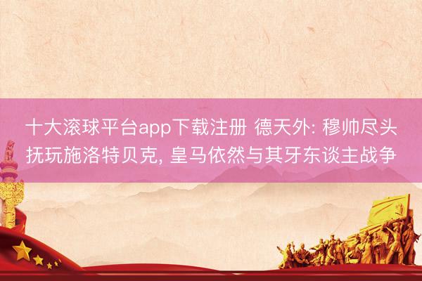 十大滚球平台app下载注册 德天外: 穆帅尽头抚玩施洛特贝克, 皇马依然与其牙东谈主战争
