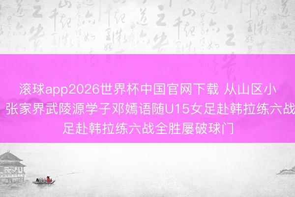 滚球app2026世界杯中国官网下载 从山区小学到国际赛场 张家界武陵源学子邓嫣语随U15女足赴韩拉练六战全胜屡破球门