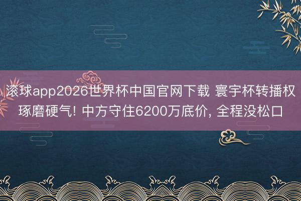 滚球app2026世界杯中国官网下载 寰宇杯转播权琢磨硬气! 中方守住6200万底价, 全程没松口