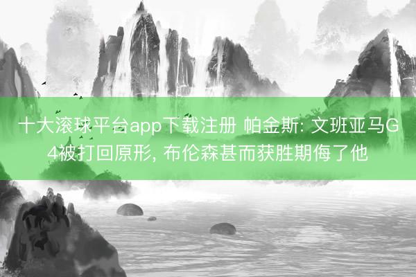 十大滚球平台app下载注册 帕金斯: 文班亚马G4被打回原形, 布伦森甚而获胜期侮了他