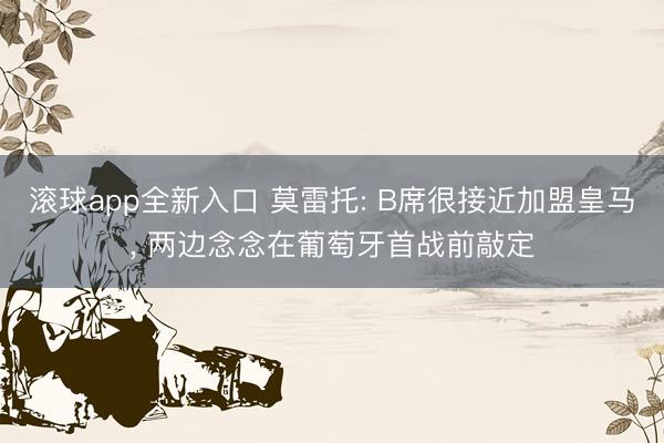 滚球app全新入口 莫雷托: B席很接近加盟皇马, 两边念念在葡萄牙首战前敲定