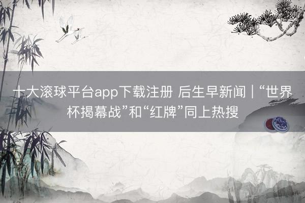 十大滚球平台app下载注册 后生早新闻 | “世界杯揭幕战”和“红牌”同上热搜
