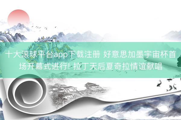 十大滚球平台app下载注册 好意思加墨宇宙杯首场开幕式进行! 拉丁天后夏奇拉情谊献唱