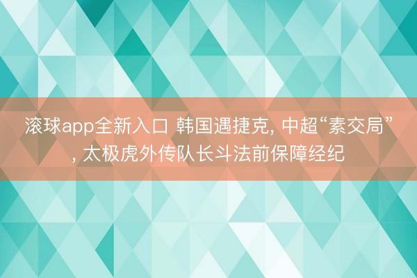 滚球app全新入口 韩国遇捷克, 中超“素交局”, 太极虎外传队长斗法前保障经纪