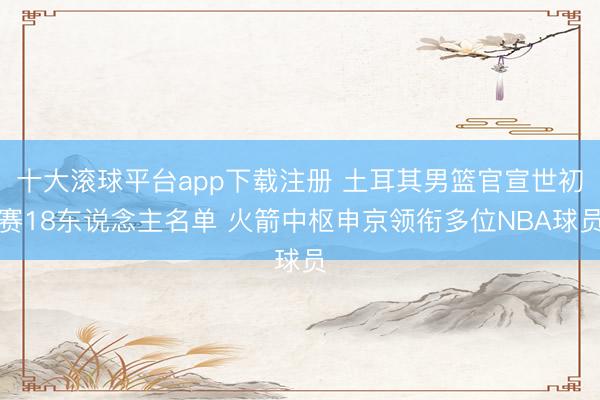 十大滚球平台app下载注册 土耳其男篮官宣世初赛18东说念主名单 火箭中枢申京领衔多位NBA球员