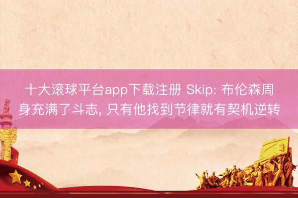十大滚球平台app下载注册 Skip: 布伦森周身充满了斗志, 只有他找到节律就有契机逆转
