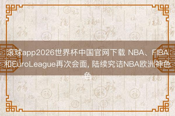 滚球app2026世界杯中国官网下载 NBA、FIBA和EuroLeague再次会面, 陆续究诘NBA欧洲神色