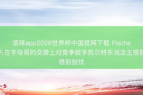滚球app2026世界杯中国官网下载 Fischer: 热火在字母哥的交游上对竞争敌手凯尔特东说念主感到担忧
