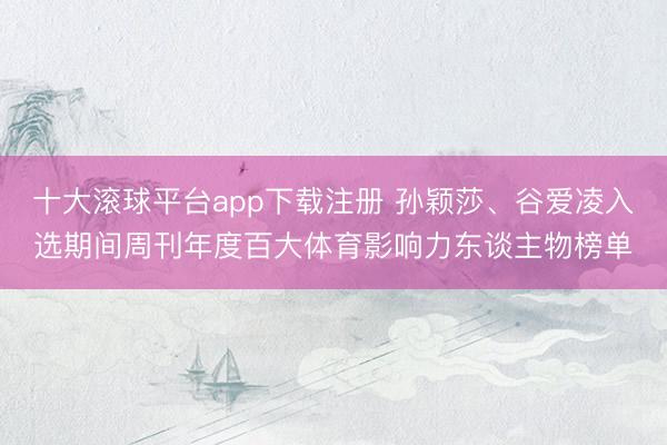 十大滚球平台app下载注册 孙颖莎、谷爱凌入选期间周刊年度百大体育影响力东谈主物榜单