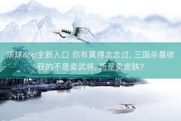 滚球app全新入口 你有莫得念念过, 三国杀最收获的不是卖武将, 而是卖皮肤?
