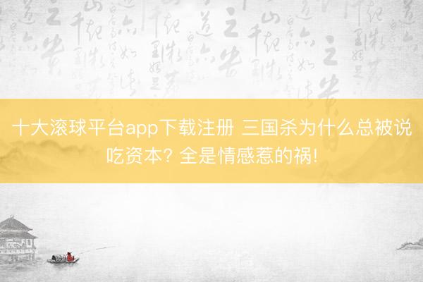 十大滚球平台app下载注册 三国杀为什么总被说吃资本? 全是情感惹的祸!