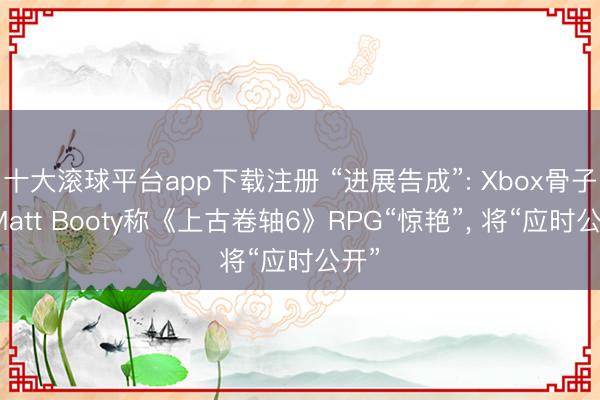 十大滚球平台app下载注册 “进展告成”: Xbox骨子官Matt Booty称《上古卷轴6》RPG“惊艳”, 将“应时公开”