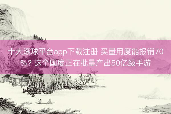 十大滚球平台app下载注册 买量用度能报销70%? 这个国度正在批量产出50亿级手游
