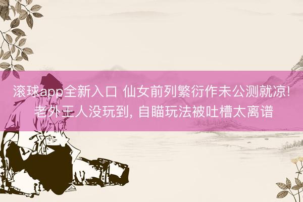 滚球app全新入口 仙女前列繁衍作未公测就凉! 老外王人没玩到, 自瞄玩法被吐槽太离谱