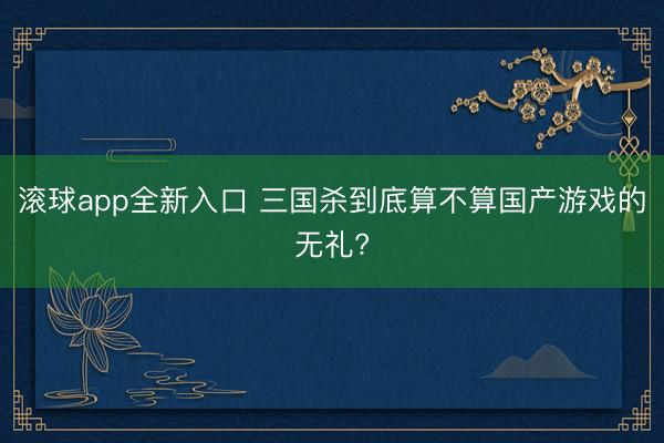 滚球app全新入口 三国杀到底算不算国产游戏的无礼?