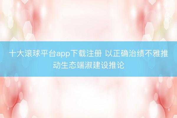 十大滚球平台app下载注册 以正确治绩不雅推动生态端淑建设推论