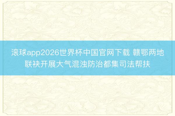 滚球app2026世界杯中国官网下载 赣鄂两地联袂开展大气混浊防治都集司法帮扶
