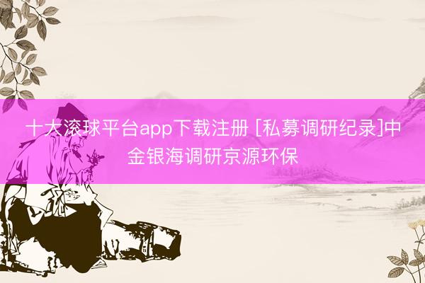 十大滚球平台app下载注册 [私募调研纪录]中金银海调研京源环保