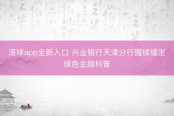 滚球app全新入口 兴业银行天津分行握续锚定绿色金融科普