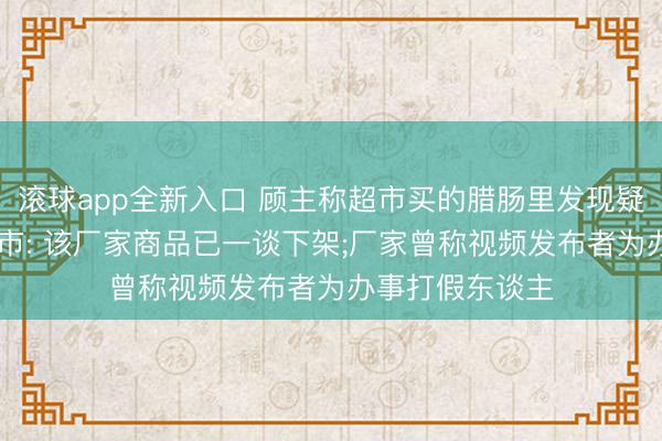 滚球app全新入口 顾主称超市买的腊肠里发现疑似针头异物;超市: 该厂家商品已一谈下架;厂家曾称视频发布者为办事打假东谈主