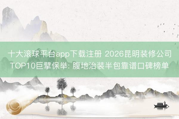 十大滚球平台app下载注册 2026昆明装修公司TOP10巨擘保举: 腹地治装半包靠谱口碑榜单