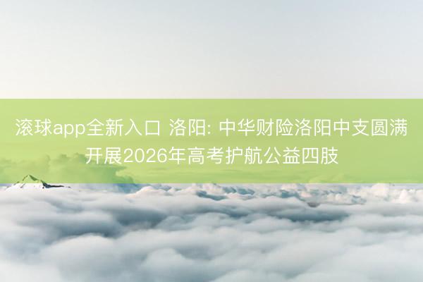 滚球app全新入口 洛阳: 中华财险洛阳中支圆满开展2026年高考护航公益四肢