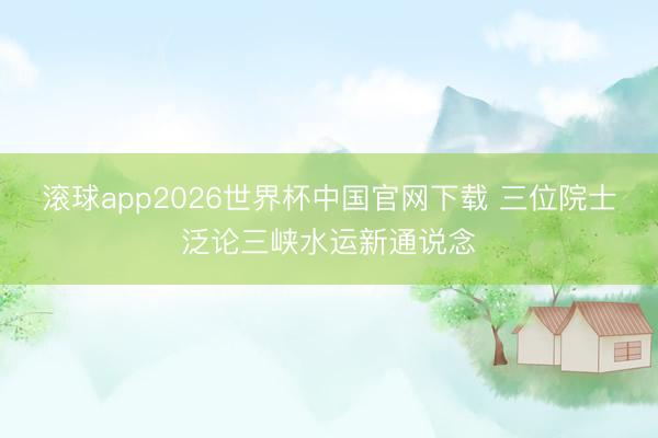 滚球app2026世界杯中国官网下载 三位院士泛论三峡水运新通说念