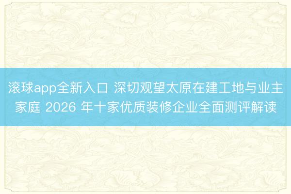 滚球app全新入口 深切观望太原在建工地与业主家庭 2026 年十家优质装修企业全面测评解读