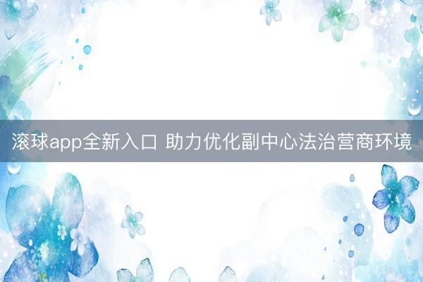 滚球app全新入口 助力优化副中心法治营商环境