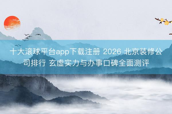 十大滚球平台app下载注册 2026 北京装修公司排行 玄虚实力与办事口碑全面测评
