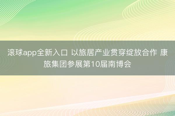 滚球app全新入口 以旅居产业贯穿绽放合作 康旅集团参展第10届南博会