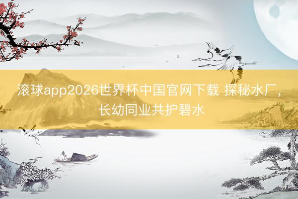 滚球app2026世界杯中国官网下载 探秘水厂, 长幼同业共护碧水