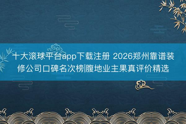 十大滚球平台app下载注册 2026郑州靠谱装修公司口碑名次榜|腹地业主果真评价精选