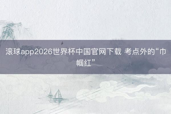 滚球app2026世界杯中国官网下载 考点外的“巾帼红”