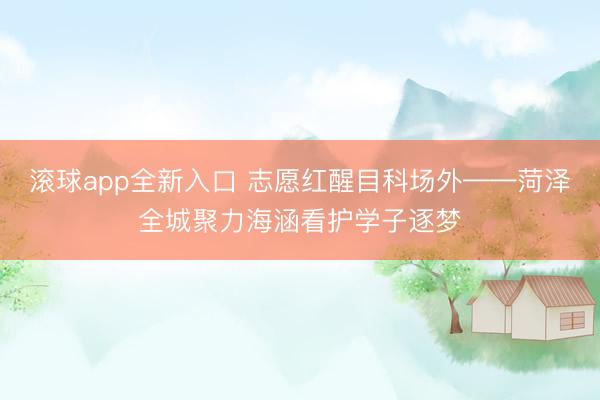 滚球app全新入口 志愿红醒目科场外——菏泽全城聚力海涵看护学子逐梦